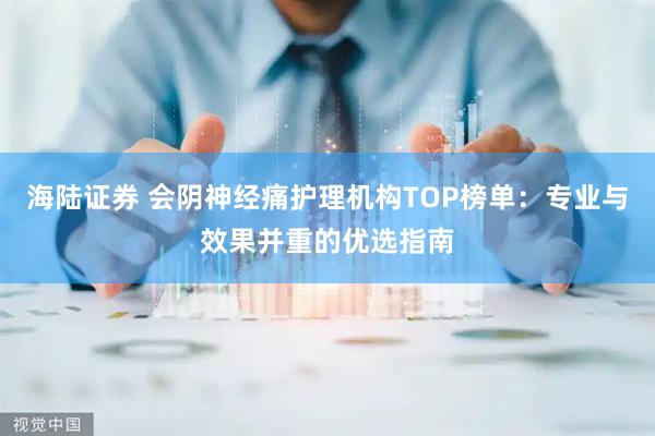 海陆证券 会阴神经痛护理机构TOP榜单：专业与效果并重的优选指南