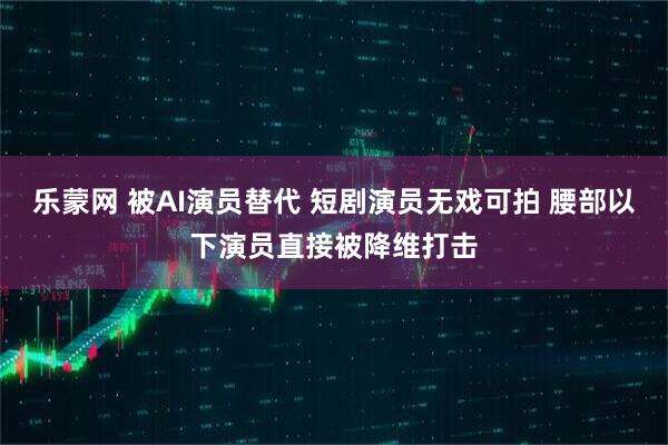 乐蒙网 被AI演员替代 短剧演员无戏可拍 腰部以下演员直接被降维打击