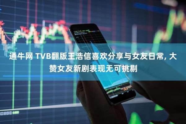 通牛网 TVB翻版王浩信喜欢分享与女友日常, 大赞女友新剧表现无可挑剔
