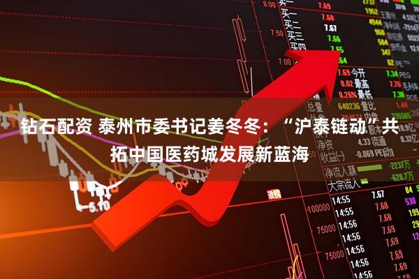 钻石配资 泰州市委书记姜冬冬：“沪泰链动”共拓中国医药城发展新蓝海