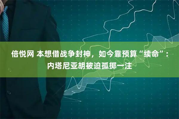 倍悦网 本想借战争封神，如今靠预算“续命”：内塔尼亚胡被迫孤掷一注