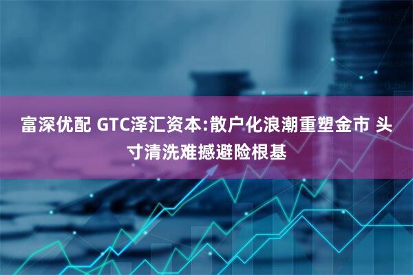 富深优配 GTC泽汇资本:散户化浪潮重塑金市 头寸清洗难撼避险根基