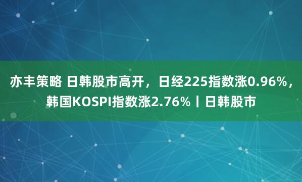 亦丰策略 日韩股市高开，日经225指数涨0.96%，韩国KOSPI指数涨2.76%丨日韩股市
