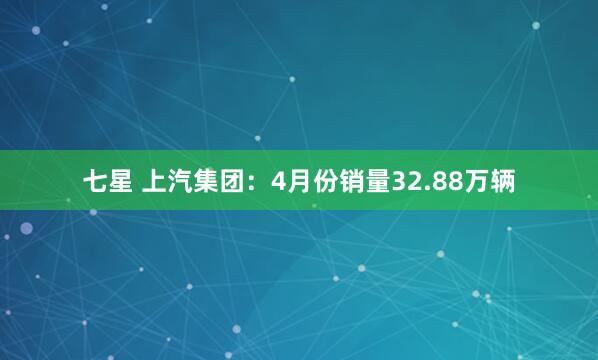 七星 上汽集团：4月份销量32.88万辆