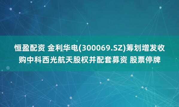 恒盈配资 金利华电(300069.SZ)筹划增发收购中科西光航天股权并配套募资 股票停牌