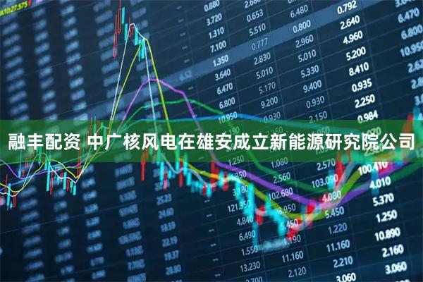融丰配资 中广核风电在雄安成立新能源研究院公司