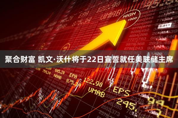 聚合财富 凯文·沃什将于22日宣誓就任美联储主席