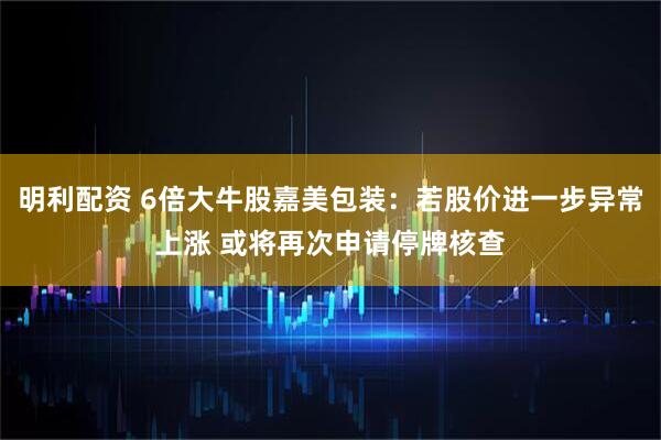 明利配资 6倍大牛股嘉美包装：若股价进一步异常上涨 或将再次申请停牌核查