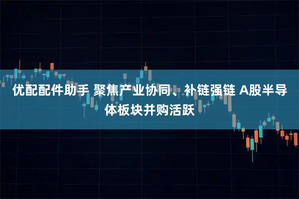 优配配件助手 聚焦产业协同、补链强链 A股半导体板块并购活跃