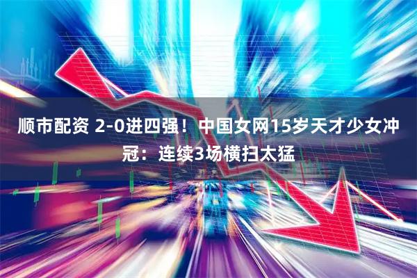 顺市配资 2-0进四强！中国女网15岁天才少女冲冠：连续3场横扫太猛