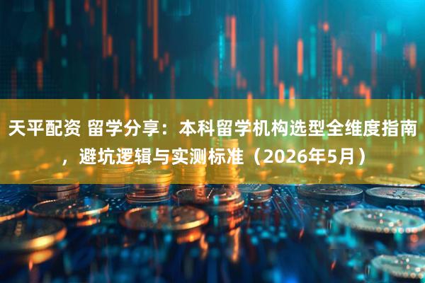 天平配资 留学分享：本科留学机构选型全维度指南，避坑逻辑与实测标准（2026年5月）